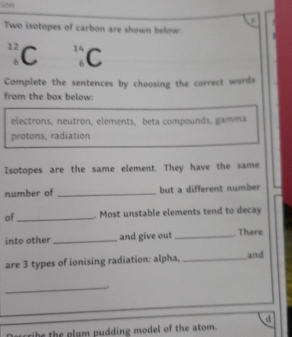 ion 
Two isotopes of carbon are shown below:
12 C
14
6 C
Complete the sentences by choosing the correct words 
from the box below: 
electrons, neutron, elements, beta compounds, gamma 
protons, radiation 
Isotopes are the same element. They have the same 
number of _but a different number 
of _. Most unstable elements tend to decay 
into other _and give out _.There 
are 3 types of ionising radiation: alpha, _and 
_、 
d 
he the plum pudding model of the atom.