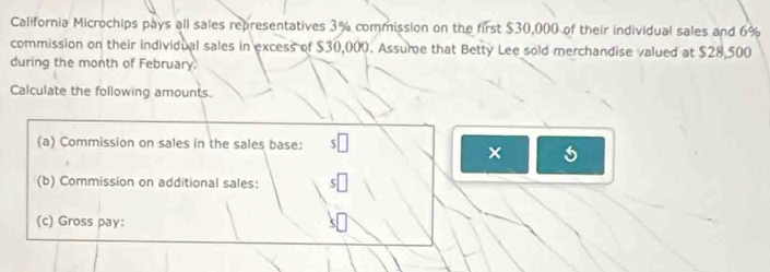 California Microchips pays all sales representatives 3% commission on the first $30,000 of their individual sales and 6%
commission on their individual sales in excess of $30,000. Assume that Betty Lee sold merchandise valued at $28,500
during the month of February. 
Calculate the following amounts. 
(a) Commission on sales in the sales base: 
× 5 
(b) Commission on additional sales: 
(c) Gross pay: