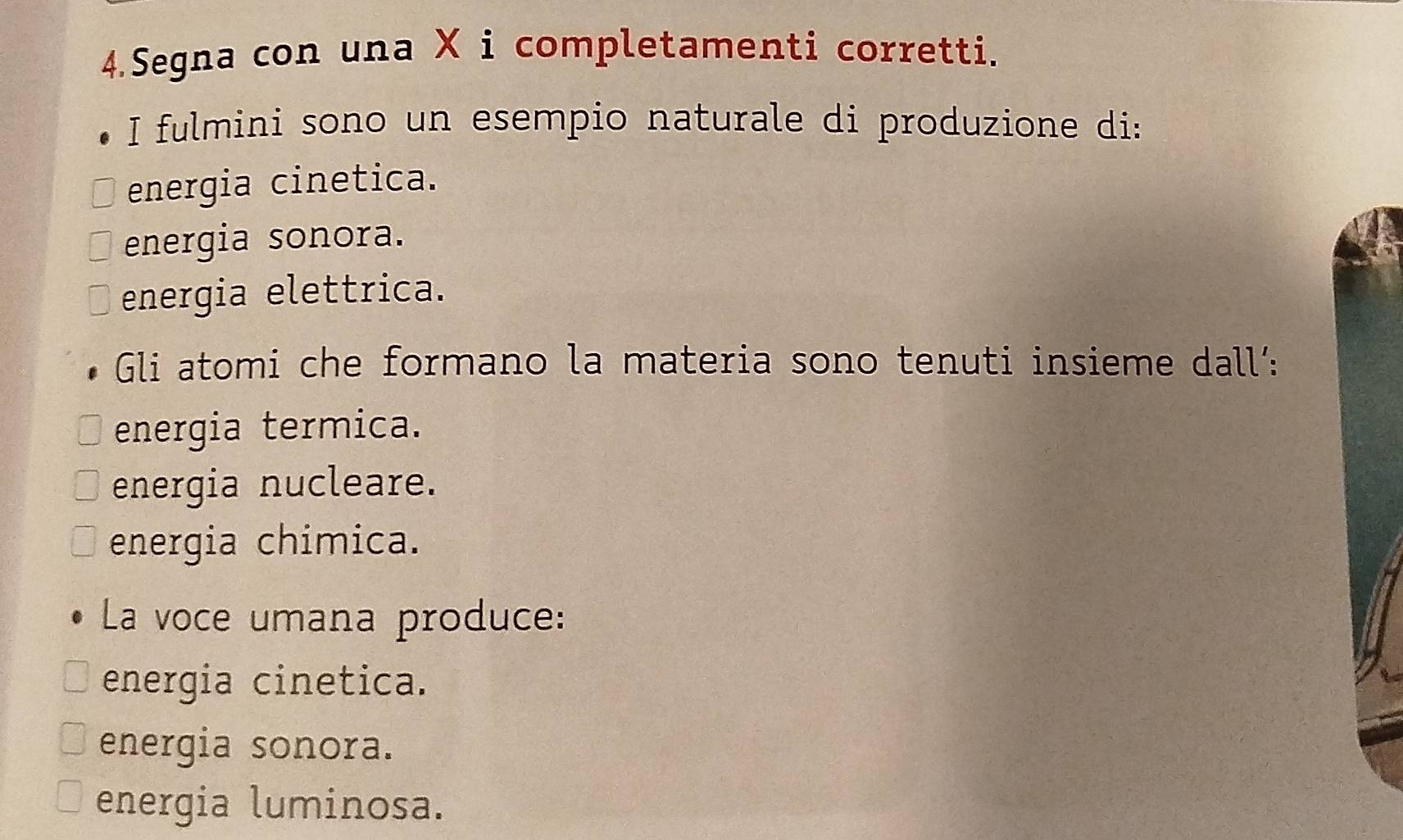 Segna con una X i completamenti corretti.
I fulmini sono un esempio naturale di produzione di:
energia cinetica.
energia sonora.
energia elettrica.
Gli atomi che formano la materia sono tenuti insieme dall’:
energia termica.
energia nucleare.
energia chimica.
La voce umana produce:
energia cinetica.
energia sonora.
energia luminosa.