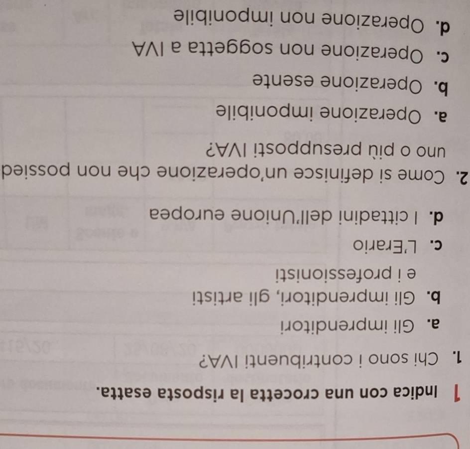 Indica con una crocetta la risposta esatta.
1. Chi sono i contribuenti IVA?
a. Gli imprenditori
b. Gli imprenditori, gli artisti
e i professionisti
c. L'Erario
d. I cittadini dell'Unione europea
2. Come si definisce un'operazione che non possied
uno o più presupposti IVA?
a. Operazione imponibile
b. Operazione esente
c. Operazione non soggetta a IVA
d. Operazione non imponibile