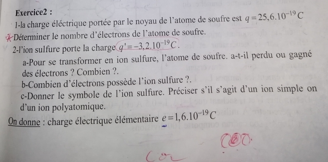 1-la charge éléctrique portée par le noyau de l'atome de soufre est q=25,6.10^(-19)C
Déterminer le nombre d'électrons de l'atome de soufre. 
2-l’ion sulfure porte la charge q'=-3,2.10^(-19)C. 
a-Pour se transformer en ion sulfure, l'atome de soufre. a-t-il perdu ou gagné 
des électrons ? Combien ?. 
b-Combien d'électrons possède l'ion sulfure ?. 
c-Donner le symbole de l’ion sulfure. Préciser s’il s'agit d’un ion simple on 
d’un ion polyatomique. 
On donne : charge électrique élémentaire e=1,6.10^(-19)C