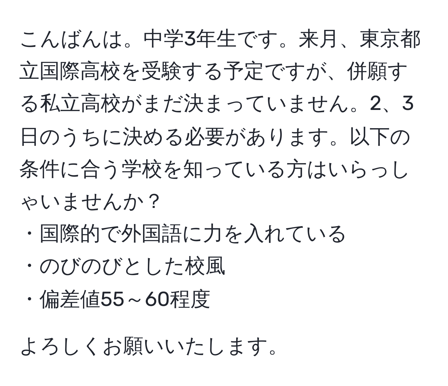 こんばんは。中学3年生です。来月、東京都立国際高校を受験する予定ですが、併願する私立高校がまだ決まっていません。2、3日のうちに決める必要があります。以下の条件に合う学校を知っている方はいらっしゃいませんか？  
・国際的で外国語に力を入れている  
・のびのびとした校風  
・偏差値55～60程度  

よろしくお願いいたします。