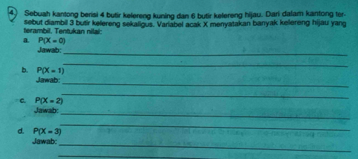 Sebuah kantong berisi 4 butir kelereng kuning dan 6 butir kelereng hijau. Dari dalam kantong ter- 
sebut diambil 3 butir kelereng sekaligus. Variabel acak X menyatakan banyak kelereng hijau yang 
terambil. Tentukan nilai: 
a. P(X=0)
Jawab:_ 
_ 
b. P(X=1)
Jawab:_ 
C. P(X=2)
_ 
Jawab:_ 
d. P(X=3)
_ 
Jawab:_ 
_