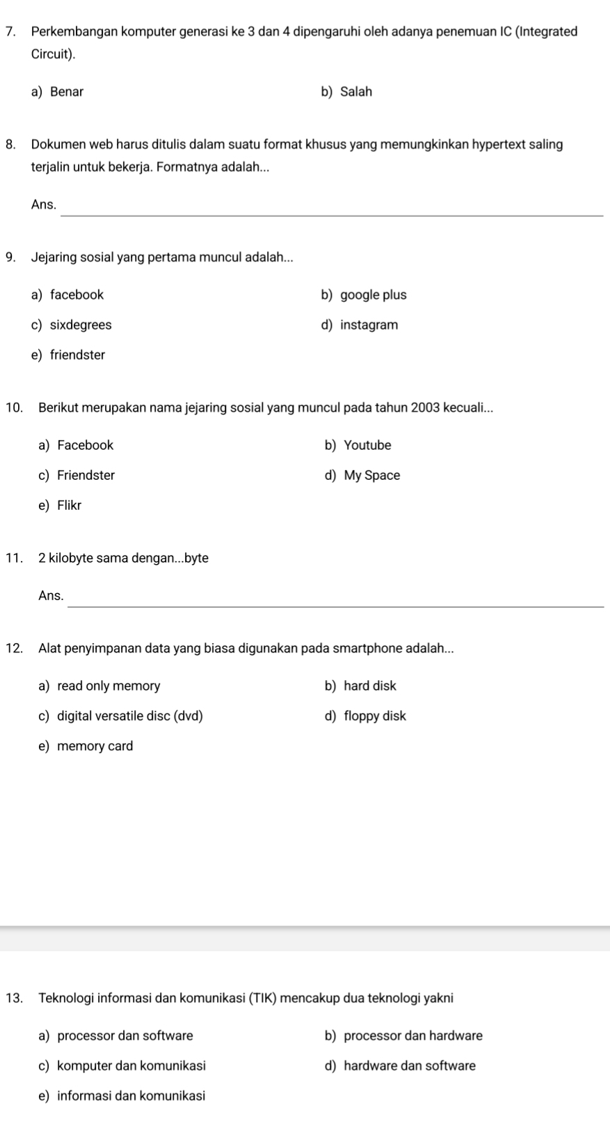 Perkembangan komputer generasi ke 3 dan 4 dipengaruhi oleh adanya penemuan IC (Integrated
Circuit).
a) Benar b) Salah
8. Dokumen web harus ditulis dalam suatu format khusus yang memungkinkan hypertext saling
terjalin untuk bekerja. Formatnya adalah...
_
Ans.
9. Jejaring sosial yang pertama muncul adalah...
a) facebook b) google plus
c)sixdegrees d) instagram
e) friendster
10. Berikut merupakan nama jejaring sosial yang muncul pada tahun 2003 kecuali...
a) Facebook b) Youtube
c) Friendster d) My Space
e) Flikr
11. 2 kilobyte sama dengan...byte
_
Ans.
12. Alat penyimpanan data yang biasa digunakan pada smartphone adalah...
a) read only memory b) hard disk
c) digital versatile disc (dvd) d) floppy disk
e) memory card
13. Teknologi informasi dan komunikasi (TIK) mencakup dua teknologi yakni
a) processor dan software b) processor dan hardware
c) komputer dan komunikasi d) hardware dan software
e) informasi dan komunikasi