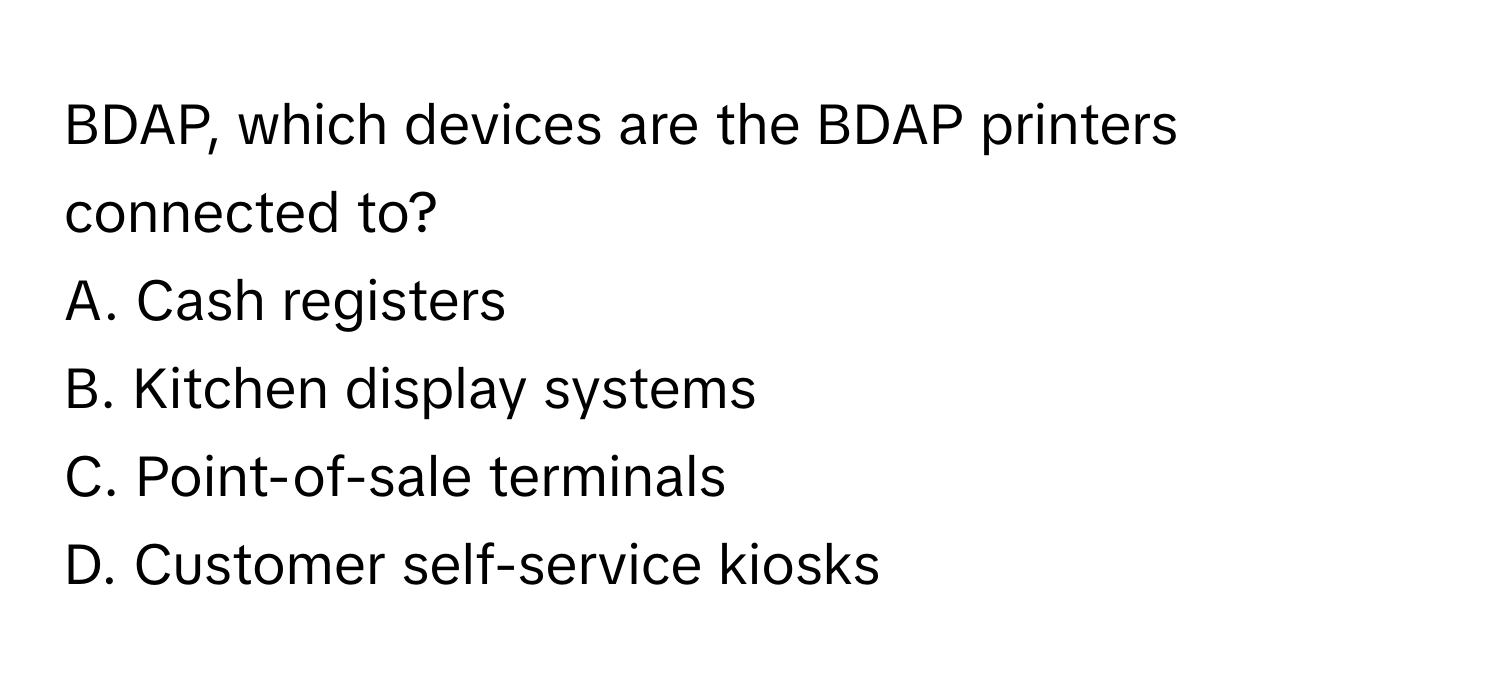 BDAP, which devices are the BDAP printers connected to?

A. Cash registers 
B. Kitchen display systems 
C. Point-of-sale terminals 
D. Customer self-service kiosks