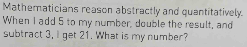 Mathematicians reason abstractly and quantitatively. 
When I add 5 to my number, double the result, and 
subtract 3, I get 21. What is my number?