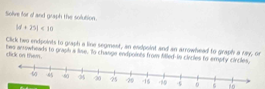 Solve for d and graph the solution.
|d+25|<10</tex> 
Click two endpoints to graph a line segment, an endpoint and an arrowhead to graph a ray, or 
two arrowheads to graph a line. To change endpoints from filled-in circles to empty circ click on them.
5 10