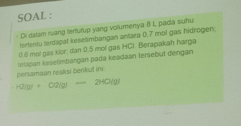 SOAL : 
Di dalam ruang tertutup yang volumenya 8 L pada suhu 
tertentu terdapat kesetimbangan antara 0,7 mol gas hidrogen
0.6 mol gas klor; dan 0,5 mol gas HCl. Berapakah harga 
tetapan kesetimbangan pada keadaan tersebut dengan 
persamaan reaksi berikut ini.
H2(g)+Cl2(g)Longleftrightarrow 2HCl(g)