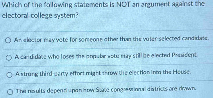 Which of the following statements is NOT an argument against the
electoral college system?
An elector may vote for someone other than the voter-selected candidate.
A candidate who loses the popular vote may still be elected President.
A strong third-party effort might throw the election into the House.
The results depend upon how State congressional districts are drawn.