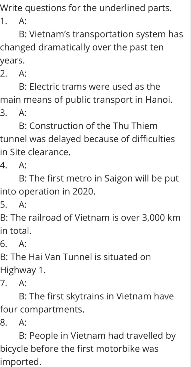 Write questions for the underlined parts. 
1. A: 
B: Vietnam’s transportation system has 
changed dramatically over the past ten
years. 
2. A: 
B: Electric trams were used as the 
main means of public transport in Hanoi. 
3. A: 
B: Construction of the Thu Thiem 
tunnel was delayed because of difficulties 
in Site clearance. 
4. A: 
B: The first metro in Saigon will be put 
into operation in 2020. 
5. A: 
B: The railroad of Vietnam is over 3,000 km
in total. 
6. A: 
B: The Hai Van Tunnel is situated on 
Highway 1. 
7. A: 
B: The first skytrains in Vietnam have 
four compartments. 
8. A: 
B: People in Vietnam had travelled by 
bicycle before the first motorbike was 
imported.