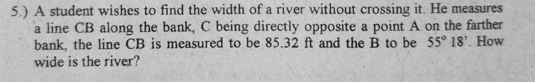 5.) A student wishes to find the width of a river without crossing it. He measures 
a line CB along the bank, C being directly opposite a point A on the farther 
bank, the line CB is measured to be 85.32 ft and the B to be 55°18'. How 
wide is the river?