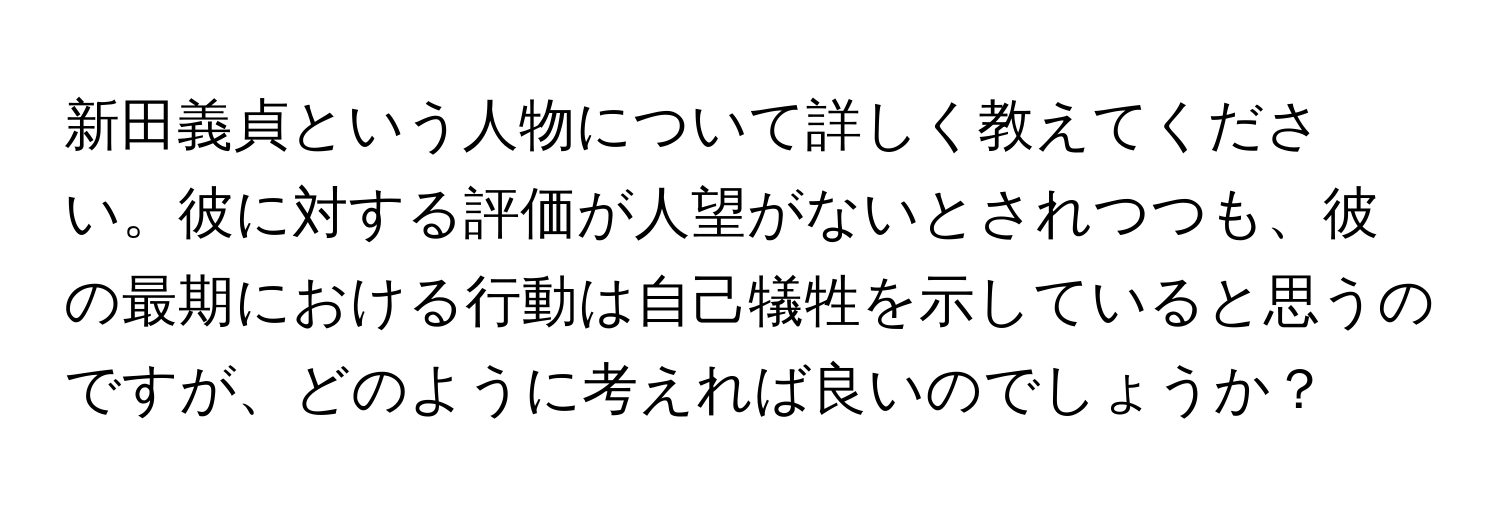 新田義貞という人物について詳しく教えてください。彼に対する評価が人望がないとされつつも、彼の最期における行動は自己犠牲を示していると思うのですが、どのように考えれば良いのでしょうか？