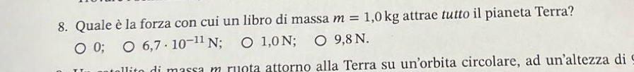 Quale è la forza con cui un libro di massa m=1,0kg attrae tutto il pianeta Terra?
○ 0; 。 6,7· 10^(-11)N; ○ 1,0 N; 9,8 N.
massa m ruota attorno alla Terra su un'orbita circolare, ad un'altezza di 9