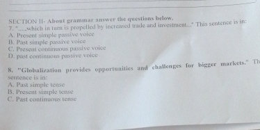 SECTION ]]- About grammar answer the questions below.
7. "....which in turn is propelled by increased trade and investment..." This sentence is in:
A. Present simple passive voice
B. Past simple passive voice
C. Present continuous passive voice
D. past continuous passive voice
8. "Globalization provides opportunities and challenges for bigger markets." Th
sentence is in:
B. Present simple tense A. Past simple tense
C. Past continuous tense