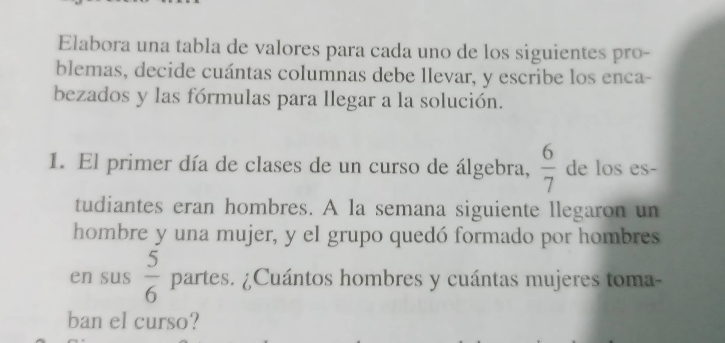 Elabora una tabla de valores para cada uno de los siguientes pro- 
blemas, decide cuántas columnas debe llevar, y escribe los enca- 
bezados y las fórmulas para llegar a la solución. 
1. El primer día de clases de un curso de álgebra,  6/7  de los es- 
tudiantes eran hombres. A la semana siguiente llegaron un 
hombre y una mujer, y el grupo quedó formado por hombres 
en sus  5/6  partes. ¿Cuántos hombres y cuántas mujeres toma- 
ban el curso?