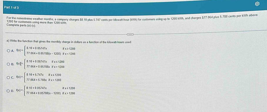 For the nonextreme weather months, a company charges $8.10 plus 5.747 cents per kilowatt-hour (kWh) for customers using up to 1200 kWh, and charges $77.054 plus 5.788 cents per kWh above
1200 for customers using more than 1200 kWh.
Complete parts (a)-(c)
a) Write the function that gives the monthly charge in dollars as a function of the kilowatt-hours used.
A. f(x)=beginarrayl 8.10+0.05747xifx≥ 1200 77.064+0.05788(x-1200)ifx<1200endarray.
B. f(x)[=beginarrayl 810+0.05747xifx≤ 1200 77064+0.05768xifx>1200endarray.
C. f(x)=beginarrayl 810+5.747xifx≤ 1200 77.064+5.788xifx>1200endarray.
D. f(x)=beginarrayl 810+0.05747xifx≤ 1200 77.064+0.05788(x-1200)ifx>1200endarray.