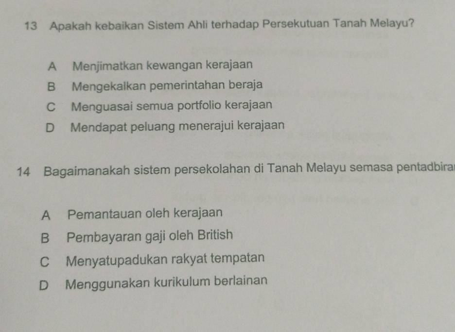 Apakah kebaikan Sistem Ahli terhadap Persekutuan Tanah Melayu?
A Menjimatkan kewangan kerajaan
B Mengekalkan pemerintahan beraja
C Menguasai semua portfolio kerajaan
D Mendapat peluang menerajui kerajaan
14 Bagaimanakah sistem persekolahan di Tanah Melayu semasa pentadbira
A Pemantauan oleh kerajaan
B Pembayaran gaji oleh British
C Menyatupadukan rakyat tempatan
D Menggunakan kurikulum berlainan