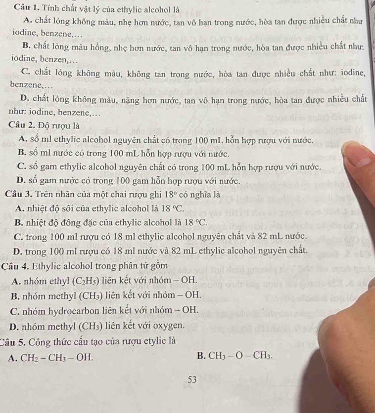 Tính chất vật lý của ethylic alcohol là
A. chất lỏng không màu, nhẹ hơn nước, tan vô hạn trong nước, hòa tan được nhiều chất như
iodine, benzene,…
B. chất lỏng màu hồng, nhẹ hơn nước, tan vô hạn trong nước, hòa tan được nhiều chất như:
iodine, benzen,…
C. chất lỏng không màu, không tan trong nước, hòa tan được nhiều chất như: iodine,
benzene,…
D. chất lỏng không màu, nặng hơn nước, tan vô hạn trong nước, hòa tan được nhiều chất
như: iodine, benzene,…
Câu 2. Độ rượu là
A. số ml ethylic alcohol nguyên chất có trong 100 mL hỗn hợp rượu với nước.
B. số ml nước có trong 100 mL hỗn hợp rượu với nước.
C. số gam ethylic alcohol nguyên chất có trong 100 mL hỗn hợp rượu với nước.
D. số gam nước có trong 100 gam hỗn hợp rượu với nước.
Câu 3. Trên nhãn của một chai rượu ghi 18° có nghĩa là
A. nhiệt độ sôi của ethylic alcohol là 18°C.
B. nhiệt độ đông đặc của ethylic alcohol là 18°C.
C. trong 100 ml rượu có 18 ml ethylic alcohol nguyên chất và 82 mL nước.
D. trong 100 ml rượu có 18 ml nước và 82 mL ethylic alcohol nguyên chất.
Câu 4. Ethylic alcohol trong phân tử gồm
A. nhóm ethyl (C_2H_5) liên kết với nhóm - OH.
B. nhóm methyl (CH_3) liên kết với nhóm - OH.
C. nhóm hydrocarbon liên kết với nhóm - OH.
D. nhóm methyl (CH_3) liên kết với oxygen.
Câu 5. Công thức cấu tạo của rượu etylic là
A. CH_2-CH_3-OH. B. CH_3-O-CH_3.
53