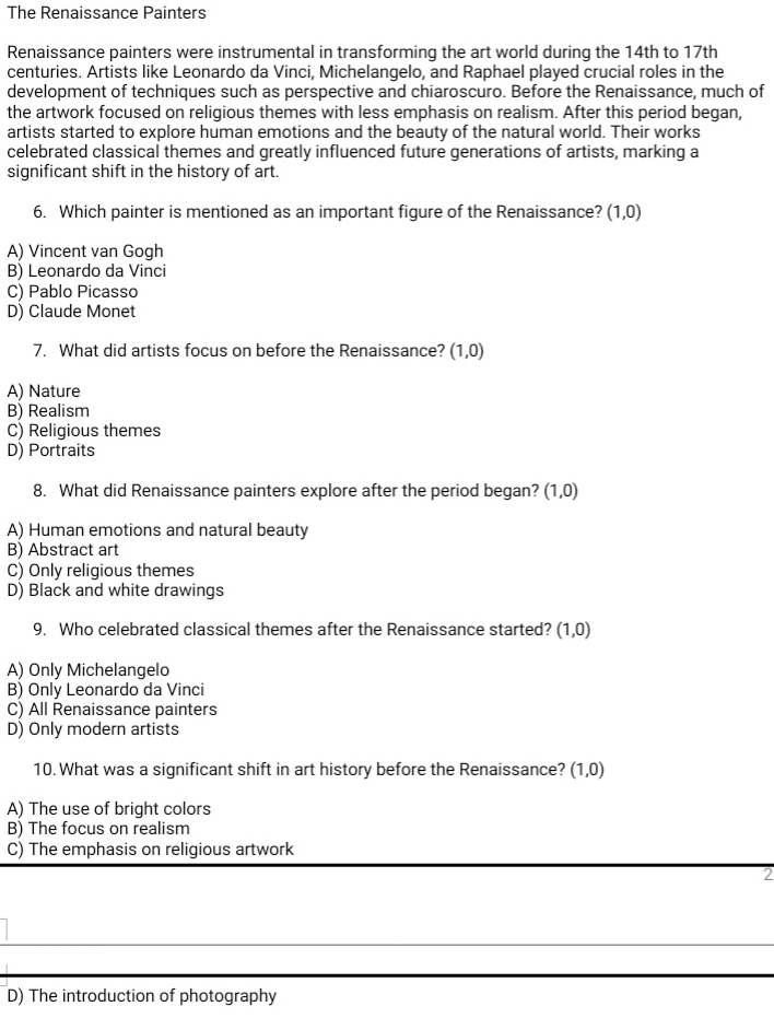 The Renaissance Painters
Renaissance painters were instrumental in transforming the art world during the 14th to 17th
centuries. Artists like Leonardo da Vinci, Michelangelo, and Raphael played crucial roles in the
development of techniques such as perspective and chiaroscuro. Before the Renaissance, much of
the artwork focused on religious themes with less emphasis on realism. After this period began,
artists started to explore human emotions and the beauty of the natural world. Their works
celebrated classical themes and greatly influenced future generations of artists, marking a
significant shift in the history of art.
6. Which painter is mentioned as an important figure of the Renaissance? (1,0)
A) Vincent van Gogh
B) Leonardo da Vinci
C) Pablo Picasso
D) Claude Monet
7. What did artists focus on before the Renaissance? (1,0)
A) Nature
B) Realism
C) Religious themes
D) Portraits
8. What did Renaissance painters explore after the period began? (1,0)
A) Human emotions and natural beauty
B) Abstract art
C) Only religious themes
D) Black and white drawings
9. Who celebrated classical themes after the Renaissance started? (1,0)
A) Only Michelangelo
B) Only Leonardo da Vinci
C) All Renaissance painters
D) Only modern artists
10. What was a significant shift in art history before the Renaissance? (1,0)
A) The use of bright colors
B) The focus on realism
C) The emphasis on religious artwork
2
_
D) The introduction of photography