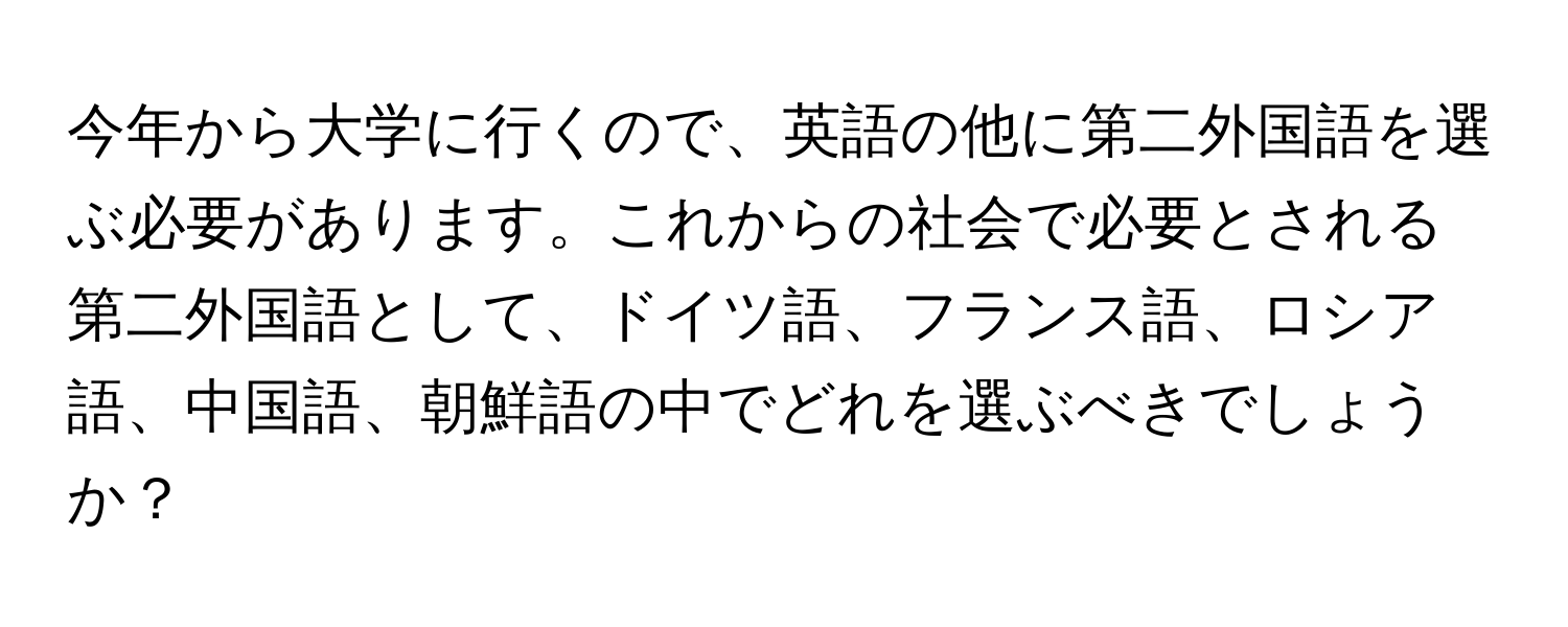 今年から大学に行くので、英語の他に第二外国語を選ぶ必要があります。これからの社会で必要とされる第二外国語として、ドイツ語、フランス語、ロシア語、中国語、朝鮮語の中でどれを選ぶべきでしょうか？