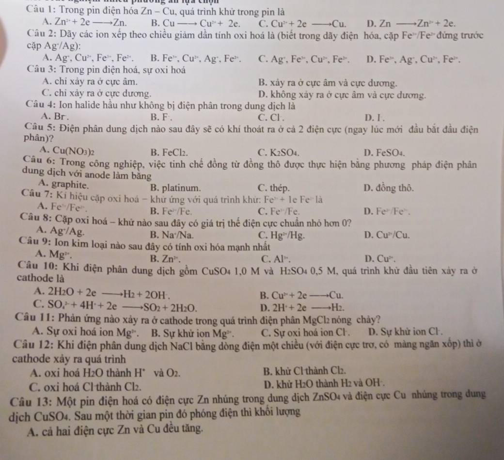 dong an rua cho  
Câu 1: Trong pin điện hóa Zn-Cu , quá trình khử trong pin là
A. Zn^(2+)+2eto Zn. B. Cuto Cu^(2+)+2e. C. Cu^(2+)+2eto Cu. D. Zr to Zn^(2+)+2e.
Câu 2: Dãy các ion xếp theo chiều giảm dần tính oxi hoá là (biết trong dãy điện hóa, cặp Fe /Fe đứng trước
cặp A g^+/Ag '
A. Ag^+,Cu^(2+),Fe^(3+),Fe^(2+) B. Fe^(3+),Cu^(2+),Ag^+ ,Fe . C. Ag·, Fe“, Cu^(2+),Fe^(2+). D. Fe , Ag , Cu^2 Fe^(2+)
Câu 3: Trong pin điện hoá, sự oxi hoá
A. chi xảy ra ở cực âm. B. xảy ra ở cực âm và cực dương.
C. chỉ xảy ra ở cực dương. D. không xảy ra ở cực âm và cực dương.
Câu 4: Ion halide hầu như không bị điện phân trong dung dịch là
A. Br . B. F . C. Cl . D. I .
Câu 5: Điện phân dung dịch nào sau đây sẽ có khí thoát ra ở cả 2 điện cực (ngay lúc mới đầu bắt đầu điện
phân)?
A. C u(NO_3)
B. FeCl2. C. K2SO4. D. FeSO4.
Câu 6: Trong công nghiệp, việc tinh chế đồng từ đồng thô được thực hiện bằng phương pháp điện phân
dung dịch với anode làm băng
A. graphite. C. thép. D. đồng thô.
B. platinum.
Câu 7: Kí hiệu cập oxi hoá - khử ứng với quá trình khử: Fe^x+1 le Fe^>1 à
A. Fe /Fe².
B. Fe^(2-)/F λ C. Fe^Fe D. Fe^(2-)/Fe^>.
Câu 8: Cặp oxi hoá - khử nào sau đây có giá trị thế điện cực chuẩn nhỏ hơn 0?
A. Ag·/Ag. B. Na·/Na. D. Cu^(2+)/Cu.
C. Hg^(2+)/Hg.
Câu 9: Ion kim loại nào sau đây có tính oxi hóa mạnh nhất
A. Mg².
B. Zn^(2+). C. AI° D. Cu^(2+).
Câu 10: Khi điện phân dung dịch gồm CuSO4 1,0 M và H₂SO4 0,5 M, quá trình khử đầu tiên xảy ra ở
cathode là
A. 2H_2O+2eto H_2+2OH.
B. Cu^(2+)2eto Cu.
C. SO_4^((2-)+4H^+)+2eto SO_2+2H_2O.
D. 2H^.+2eto H_2.
Câu 11: Phản ứng nào xảy ra ở cathode trong quá trình điện phân MgCl₂ nóng chảy?
A. Sự oxi hoá ion Mg^,. B. Sự khử ion Mg^(2+) C. Sự oxi hoá ion Cl. D. Sự khử ion Cl .
Câu 12: Khi điện phân dung dịch NaCl bằng đồng điện một chiều (với điện cực trơ, có màng ngăn xốp) thì ở
cathode xảy ra quá trình
A. 0xi hoá H2O thành H° và O2. B. khử Cl thành Cl₂.
C. 0xi hoá Cl thành Cl2. D. khừ H_2O thành H2 và OH .
Câu 13: Một pin điện hoá có điện cực Zn nhúng trong dung dịch ZnSO4 và điện cực Cu nhúng trong dung
dịch CuSO4. Sau một thời gian pin đó phóng điện thì khổi lượng
A. cả hai điện cực Zn và Cu đều tăng.