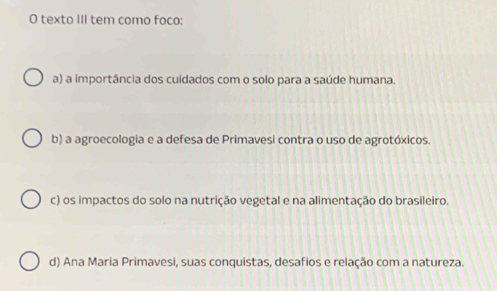 texto III tem como foco:
a) a importância dos cuidados com o solo para a saúde humana.
b) a agroecologia e a defesa de Primavesi contra o uso de agrotóxicos.
c) os impactos do solo na nutrição vegetal e na alimentação do brasileiro.
d) Ana Maria Primavesi, suas conquistas, desafios e relação com a natureza.