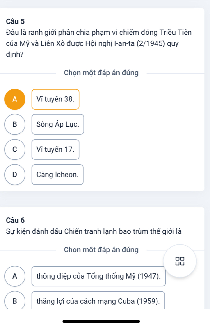 Đâu là ranh giới phân chia phạm vi chiếm đóng Triều Tiên
của Mỹ và Liên Xô được Hội nghị I-an-ta (2/1945) quy
định?
Chọn một đáp án đúng
A Vĩ tuyến 38.
B Sông Áp Lục.
C Vĩ tuyến 17.
D Căng Icheon.
Câu 6
Sự kiện đánh dấu Chiến tranh lạnh bao trùm thế giới là
Chọn một đáp án đúng
A thông điệp của Tổng thống Mỹ (1947).
B thắng lợi của cách mạng Cuba (1959).