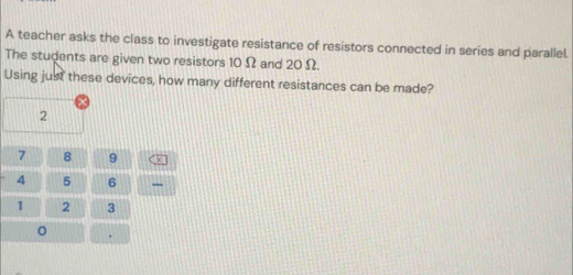 A teacher asks the class to investigate resistance of resistors connected in series and parallel. 
The students are given two resistors 10 Ω and 20 Ω. 
Using just these devices, how many different resistances can be made?
2
7 8 9
4 5 6
1 2 3
。 .