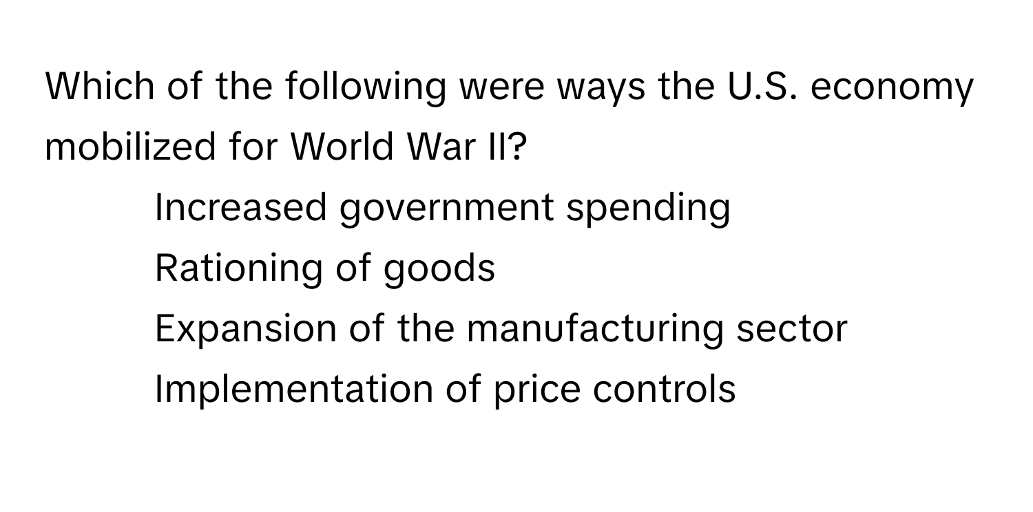 Which of the following were ways the U.S. economy mobilized for World War II?

1) Increased government spending 
2) Rationing of goods 
3) Expansion of the manufacturing sector 
4) Implementation of price controls