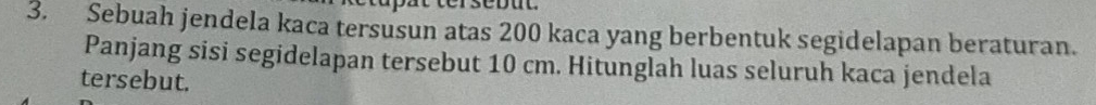 Sebuah jendela kaca tersusun atas 200 kaca yang berbentuk segidelapan beraturan. 
Panjang sisi segidelapan tersebut 10 cm. Hitunglah luas seluruh kaca jendela 
tersebut.