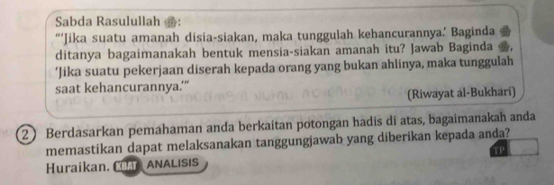 Sabda Rasulullah 
“‘Jika suatu amanah disia-siakan, maka tunggulah kehancurannya.’ Baginda 
ditanya bagaimanakah bentuk mensia-siakan amanah itu? Jawab Baginda 
‘Jika suatu pekerjaan diserah kepada orang yang bukan ahlinya, maka tunggulah 
saat kehancurannya.’” 
(Riwayat al-Bukhari) 
2 Berdasarkan pemahaman anda berkaitan potongan hadis di atas, bagaimanakah anda 
memastikan dapat melaksanakan tanggungjawab yang diberikan kepada anda? 
TP 
Huraikan. B ANALISIS