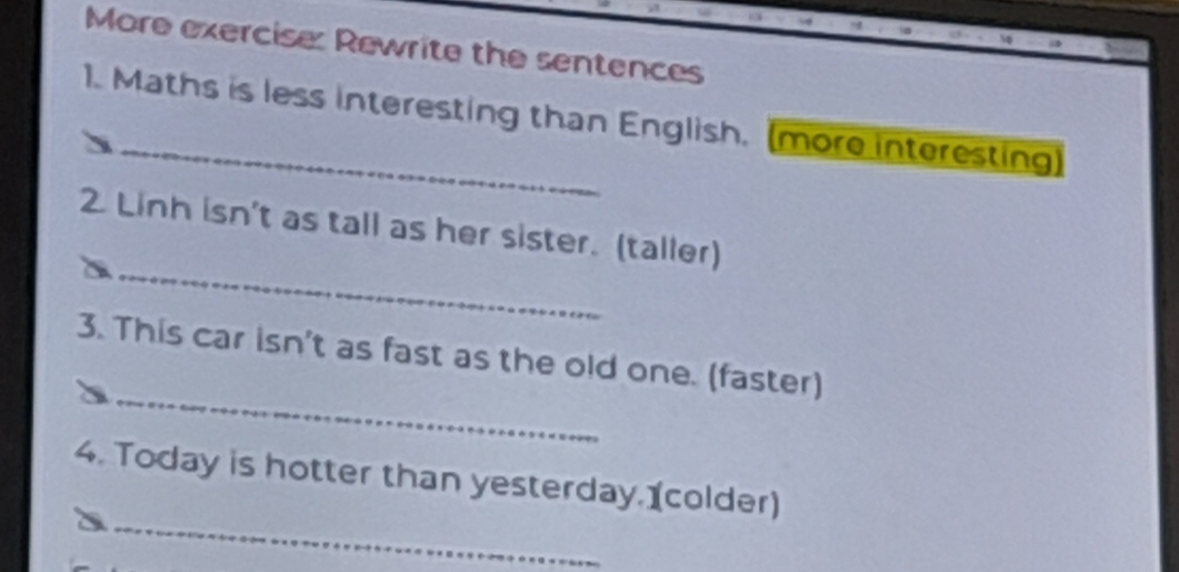 More exercise: Rewrite the sentences 
1. Maths is less interesting than English. (more interesting) 
_ 
2. Linh isn't as tall as her sister. (taller) 
_ 
3. This car isn't as fast as the old one. (faster) 
_ 
4. Today is hotter than yesterday. (colder)