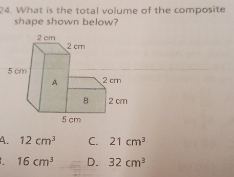 What is the total volume of the composite
shape shown below?
A. 12cm^3 C. 21cm^3
16cm^3 D. 32cm^3