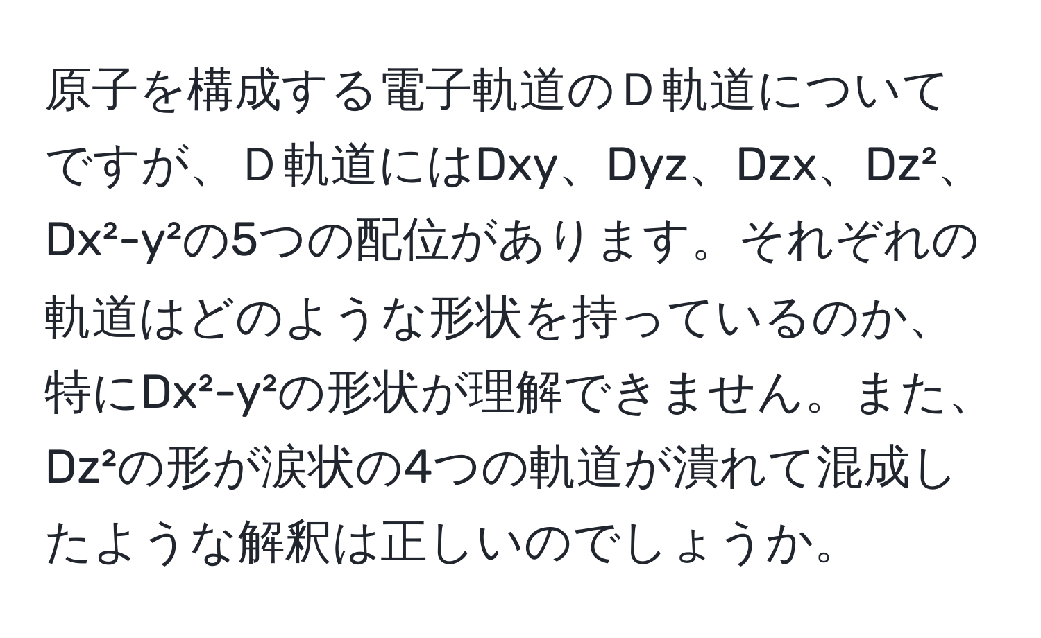 原子を構成する電子軌道のＤ軌道についてですが、Ｄ軌道にはDxy、Dyz、Dzx、Dz²、Dx²-y²の5つの配位があります。それぞれの軌道はどのような形状を持っているのか、特にDx²-y²の形状が理解できません。また、Dz²の形が涙状の4つの軌道が潰れて混成したような解釈は正しいのでしょうか。