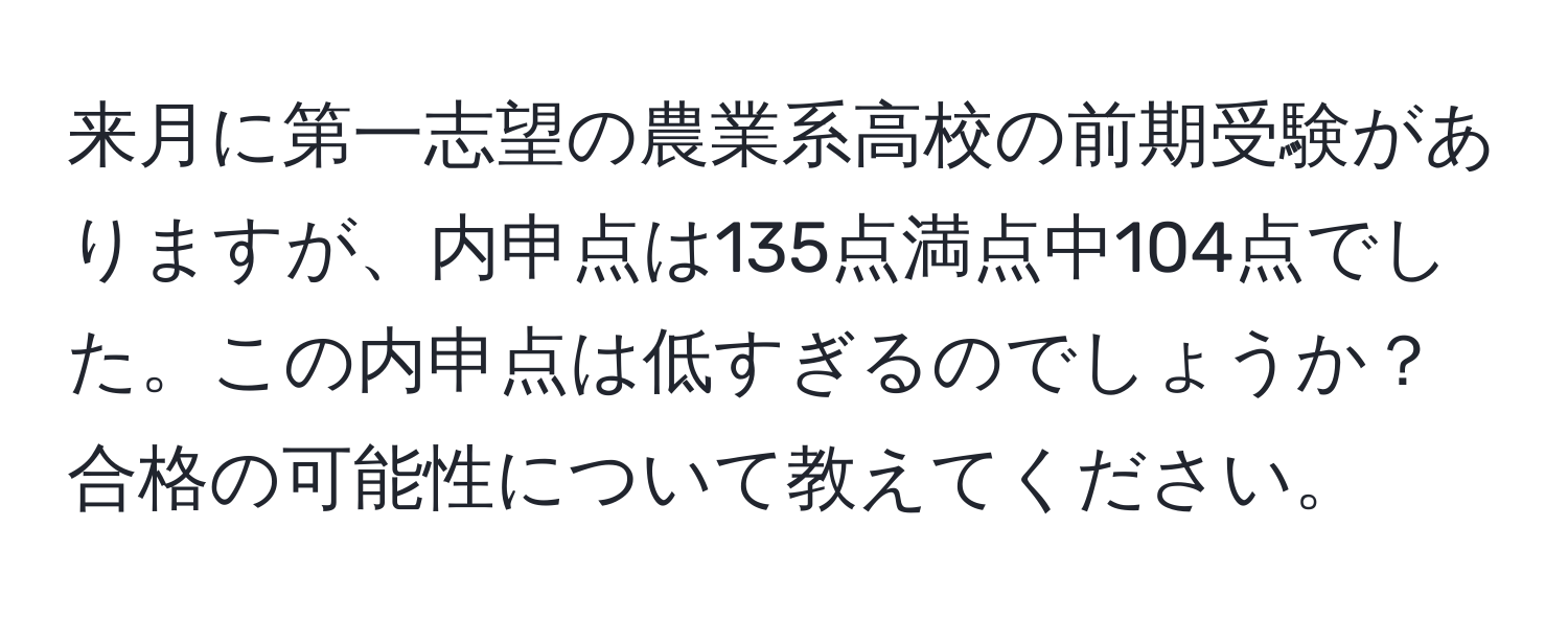 来月に第一志望の農業系高校の前期受験がありますが、内申点は135点満点中104点でした。この内申点は低すぎるのでしょうか？合格の可能性について教えてください。