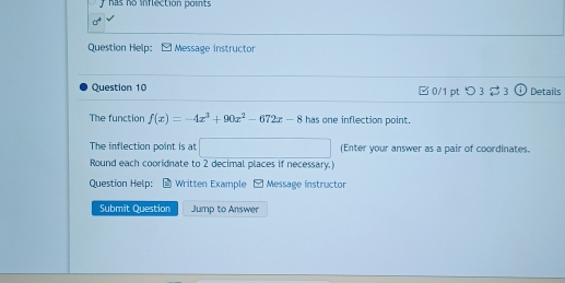 has no inflection points 
Question Help: - Message instructor 
Question 10 □ 0/1 pt つ 3% 3 ω Details 
The function f(x)=-4x^3+90x^2-672x-8 has one inflection point. 
The inflection point is at □ (Enter your answer as a pair of coordinates. 
Round each cooridnate to 2 decimal places if necessary.) 
Question Help: Written Example - Message instructor 
Submit Question Jump to Answer