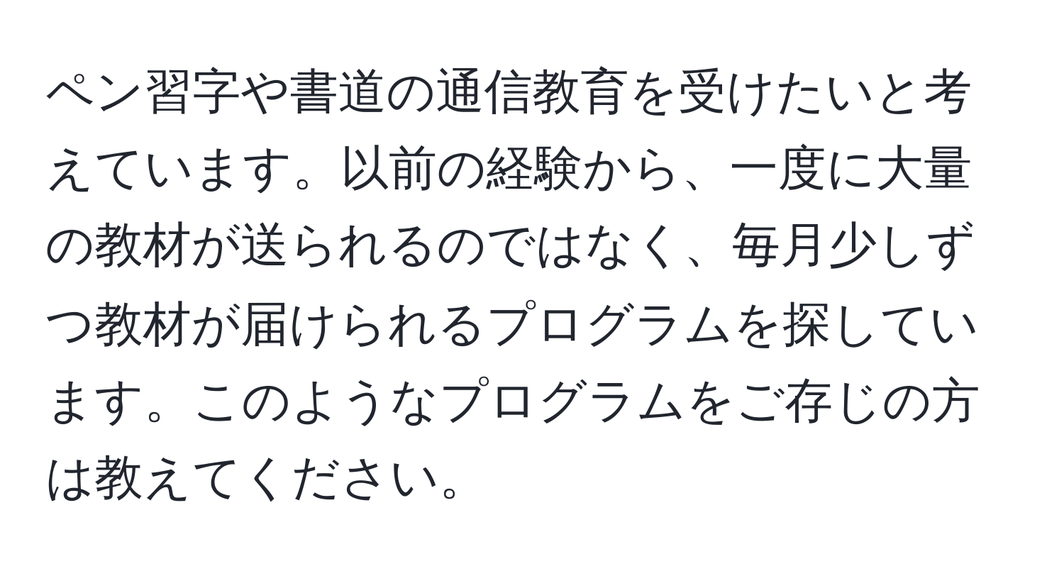 ペン習字や書道の通信教育を受けたいと考えています。以前の経験から、一度に大量の教材が送られるのではなく、毎月少しずつ教材が届けられるプログラムを探しています。このようなプログラムをご存じの方は教えてください。