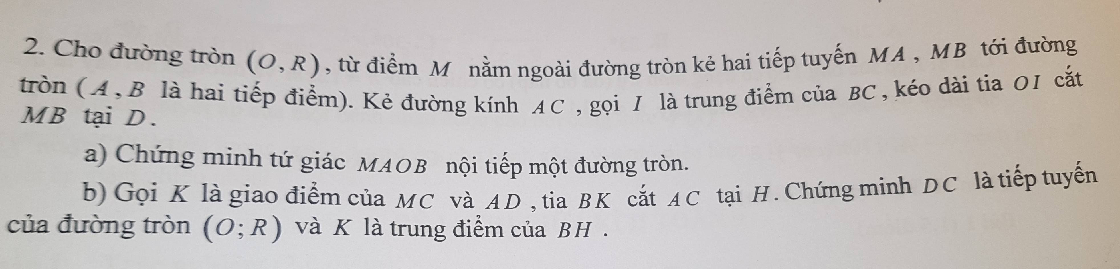 Cho đường tròn (O,R) , từ điểm Mỹ nằm ngoài đường tròn kẻ hai tiếp tuyến MA , MB tới đường 
tròn (A, B là hai tiếp điểm). Kẻ đường kính AC , gọi 1 là trung điểm của BC , kéo dài tia O1 cắt
MB tại D. 
a) Chứng minh tứ giác MAOB nội tiếp một đường tròn. 
b) Gọi K là giao điểm của MC và AD , tia BK cắt AC tại H. Chứng minh DC là tiếp tuyến 
của đường tròn (O;R) và K là trung điểm của BH.