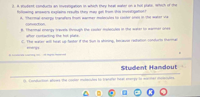 A student conducts an investigation in which they heat water on a hot plate. Which of the
following answers explains results they may get from this investigation?
A. Thermal energy transfers from warmer molecules to cooler ones in the water via
convection.
B. Thermal energy travels through the cooler molecules in the water to warmer ones
after contacting the hot plate.
C. The water will heat up faster if the Sun is shining, because radiation conducts thermal
energy.
Accelerate Learning Inc. - All Rights Reserved
Student Handout
D. Conduction allows the cooler molecules to transfer heat energy to warmer molecules.