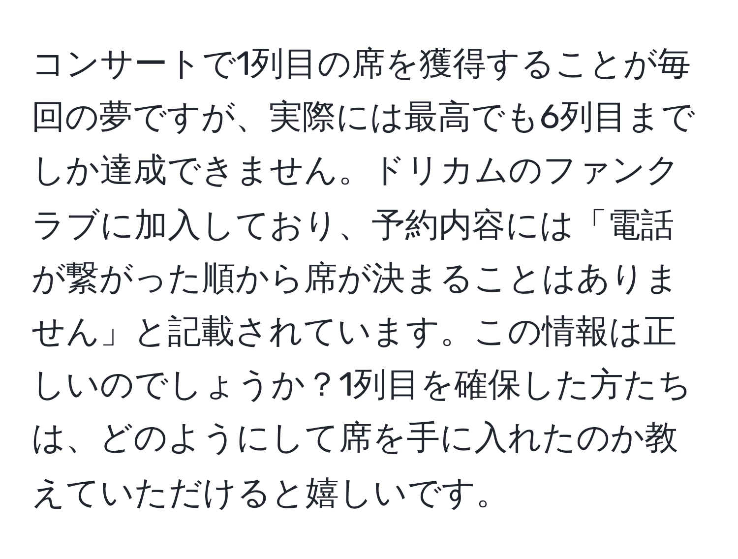 コンサートで1列目の席を獲得することが毎回の夢ですが、実際には最高でも6列目までしか達成できません。ドリカムのファンクラブに加入しており、予約内容には「電話が繋がった順から席が決まることはありません」と記載されています。この情報は正しいのでしょうか？1列目を確保した方たちは、どのようにして席を手に入れたのか教えていただけると嬉しいです。