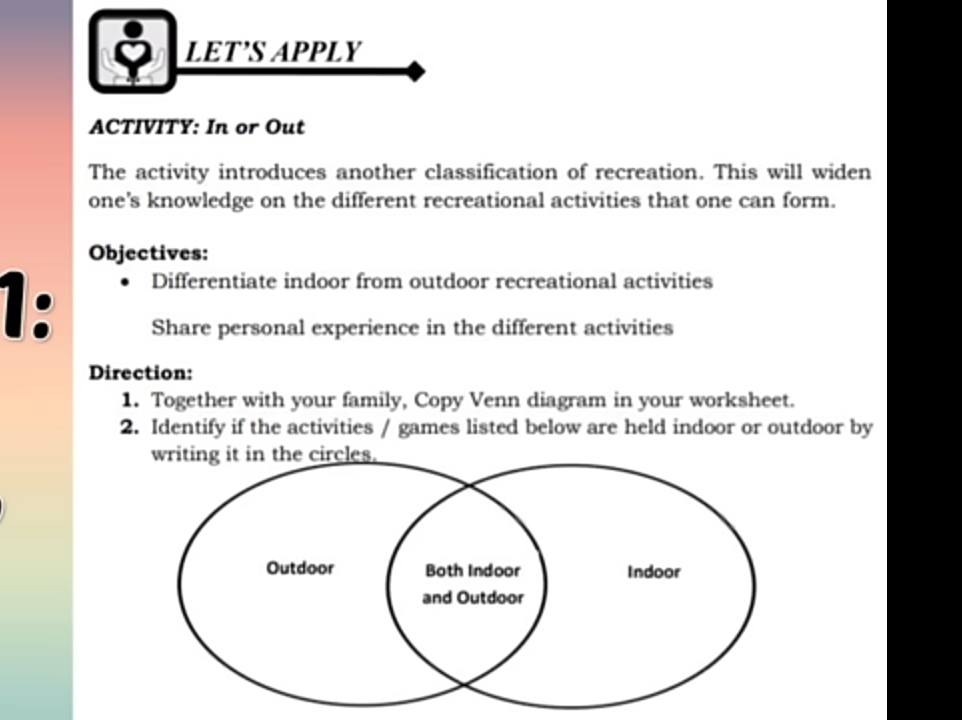 LET’S APPLY 
ACTIVITY: In or Out 
The activity introduces another classification of recreation. This will widen 
one's knowledge on the different recreational activities that one can form. 
Objectives: 
1: 
Differentiate indoor from outdoor recreational activities 
Share personal experience in the different activities 
Direction: 
1. Together with your family, Copy Venn diagram in your worksheet. 
2. Identify if the activities / games listed below are held indoor or outdoor by