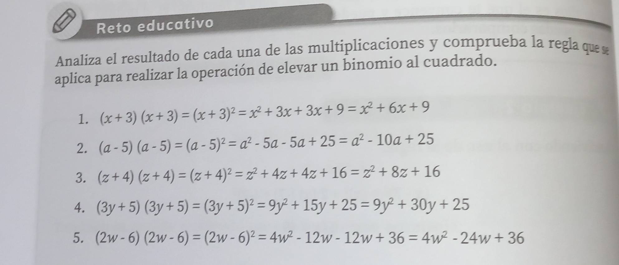 Reto educativo 
Analiza el resultado de cada una de las multiplicaciones y comprueba la regla que 
aplica para realizar la operación de elevar un binomio al cuadrado. 
1. (x+3)(x+3)=(x+3)^2=x^2+3x+3x+9=x^2+6x+9
2. (a-5)(a-5)=(a-5)^2=a^2-5a-5a+25=a^2-10a+25
3. (z+4)(z+4)=(z+4)^2=z^2+4z+4z+16=z^2+8z+16
4. (3y+5)(3y+5)=(3y+5)^2=9y^2+15y+25=9y^2+30y+25
5. (2w-6)(2w-6)=(2w-6)^2=4w^2-12w-12w+36=4w^2-24w+36