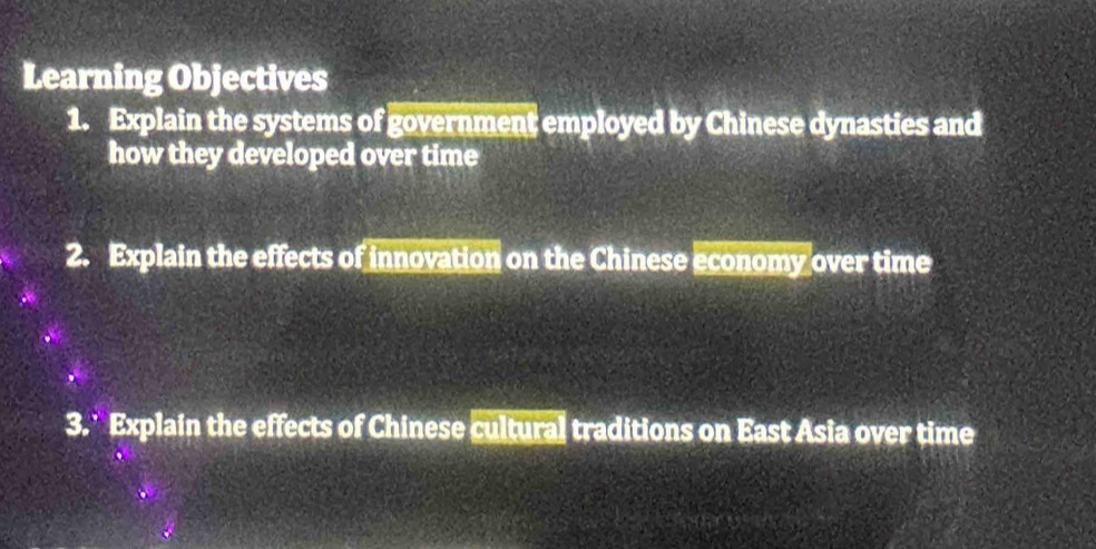 Learning Objectives 
1. Explain the systems of government employed by Chinese dynasties and 
how they developed over time 
2. Explain the effects of innovation on the Chinese economy over time 
3. Explain the effects of Chinese cultural traditions on East Asia over time