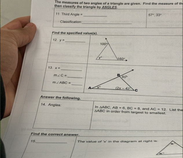 The measures of two angles of a triangle are given. Find the measure of th
then classify the triangle by ANGLES.
11 Third Angle = _ 57°,33°
Classification:_
Find the specified value(s).
12. y= _
_
13. x=
_
m∠ C=
m∠ ABC=
_
Answer the following.
14. Angles: In △ ABC,AB=6,BC=8 , and AC=12. List the
△ ABC in order from largest to smallest.
Find the correct answer.
15._ The value of 'x' in the diagram at right is: