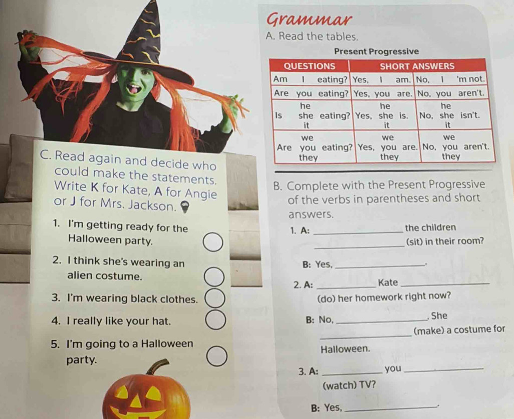 rammar 
Read the tables. 
could make the statements. 
B. Complete with the Present Progressive 
Write K for Kate, A for Angie 
of the verbs in parentheses and short 
or J for Mrs. Jackson. 
answers. 
1. I'm getting ready for the 1. A: _the children 
_ 
Halloween party. (sit) in their room? 
2. I think she's wearing an B: Yes,_ . 
alien costume. 
2. A: _Kate_ 
3. I'm wearing black clothes. (do) her homework right now? 
4. I really like your hat. B: No, _. She 
_ 
(make) a costume for 
5. I'm going to a Halloween 
Halloween. 
party. 
3. A: _you_ 
(watch) TV? 
B: Yes,_ 
.