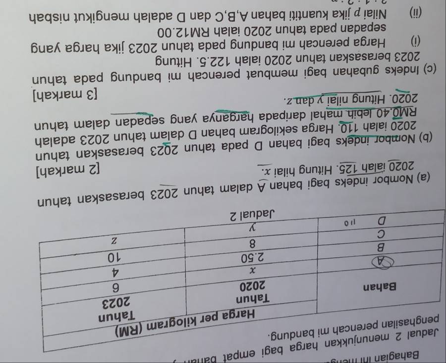 Bahagian ihi mên 
mpat banal 
(a) Nombor indeks bagi bahan A dalam tahun 2023 berasaskan
2020 ialah 125. Hitung hilai x. 
[2 markah] 
(b) Nombor indeks bagi bahan D pada tahun 2023 berasaskan tahun 
2020 ialah 110. Harga sekilogram bahan D dalam tahun 2023 adalah
RM0.40 lebih mahal daripada harganya yang sepadan dalam tahun 
2020. Hitung nilai y dan z. 
[3 markah] 
(c) Indeks gubahan bagi membuat perencah mi bandung pada tahun 
2023 berasaskan tahun 2020 ialah 122.5. Hitung 
(i) Harga perencah mi bandung pada tahun 2023 jika harga yang 
sepadan pada tahun 2020 ialah RM12.00
(ii) Nilai p jika kuantiti bahan A, B, C dan D adalah mengikut nisbah