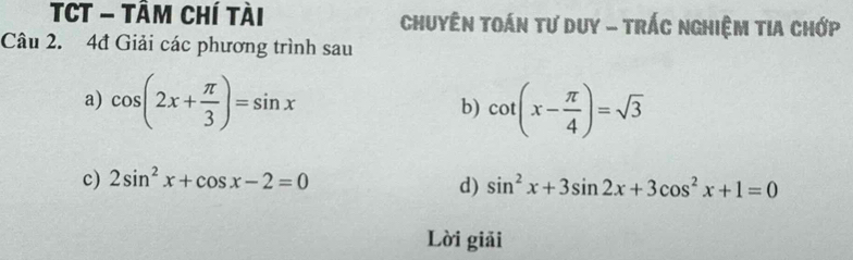 TCT - TÂm chí tài Chuyên toán tư duy - trÁc nghiệm tia chớp 
Câu 2. 4đ Giải các phương trình sau 
a) cos (2x+ π /3 )=sin x cot (x- π /4 )=sqrt(3)
b) 
c) 2sin^2x+cos x-2=0
d) sin^2x+3sin 2x+3cos^2x+1=0
Lời giải