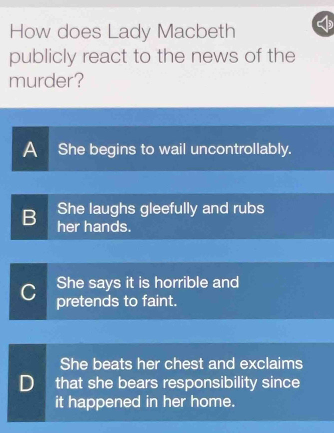 How does Lady Macbeth
publicly react to the news of the
murder?
A She begins to wail uncontrollably.
She laughs gleefully and rubs
B her hands.
She says it is horrible and
C pretends to faint.
She beats her chest and exclaims
D that she bears responsibility since
it happened in her home.