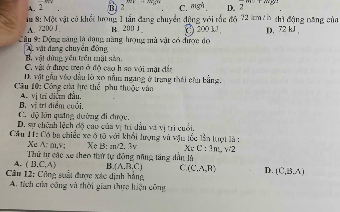 2m mgn 2 1811
A. 2^m C. mgh D. 2
B. 2
iu 8: Một vật có khối lượng 1 tấn đang chuyển động với tốc độ 72 km /h thì động năng của
A. 7200 J . B. 200 J . C) 200 kJ. D. 72 kJ.
Câu 9: Động năng là dạng năng lượng mà vật có được do
A. vật đang chuyên động
B. vật đứng yên trên mặt sàn.
C. vật ở được treo ở độ cao h so với mặt đất
D. vật gắn vào đầu lò xo nằm ngang ở trạng thái cân bằng.
Câu 10: Công của lực thể phụ thuộc vào
A. vị trí điểm đầu.
B. vị trí điểm cuối.
C. độ lớn quãng đường đi được.
D. sự chênh lệch độ cao của vị trí đầu và vị trí cuối.
Câu 11: Có ba chiếc xe ô tô với khối lượng và vận tốc lần lượt là :
Xe A: m,v; Xe B : m/2, 3v Xe C:3m , v/2
Thứ tự các xe theo thứ tự động năng tăng dần là
A. (B,C,A)
B. (A,B,C) C. (C,A,B) D. (C,B,A)
Câu 12: Công suất được xác định bằng
A. tích của công và thời gian thực hiện công