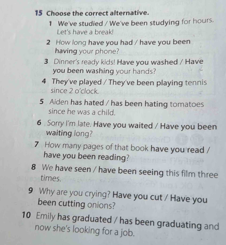 Choose the correct alternative. 
1 We've studied / We've been studying for hours. 
Let’s have a break! 
2 How long have you had / have you been 
having your phone? 
3 Dinner's ready kids! Have you washed / Have 
you been washing your hands? 
4 They've played / They've been playing tennis 
since 2 o’clock. 
5 Aiden has hated / has been hating tomatoes 
since he was a child. 
6 Sorry I'm late. Have you waited / Have you been 
waiting long? 
7 How many pages of that book have you read / 
have you been reading? 
8 We have seen / have been seeing this film three 
times. 
9 Why are you crying? Have you cut / Have you 
been cutting onions? 
10 Emily has graduated / has been graduating and 
now she’s looking for a job.